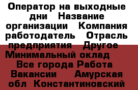 Оператор на выходные дни › Название организации ­ Компания-работодатель › Отрасль предприятия ­ Другое › Минимальный оклад ­ 1 - Все города Работа » Вакансии   . Амурская обл.,Константиновский р-н